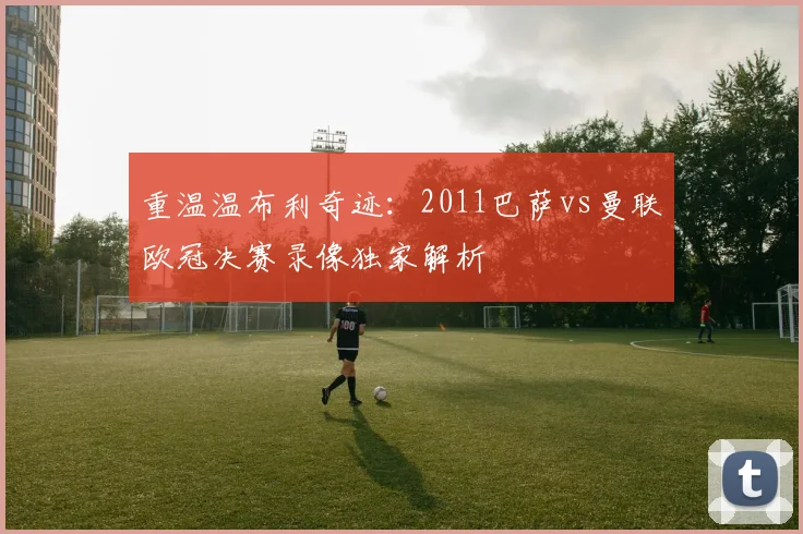 重温温布利奇迹:2011巴萨vs曼联欧冠决赛录像独家解析