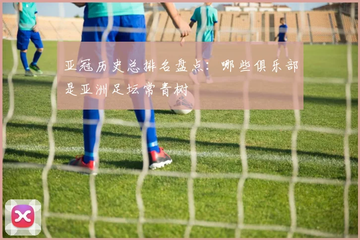 亚冠历史总排名盘点：哪些俱乐部是亚洲足坛常青树