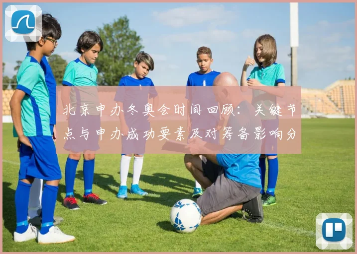 北京申办冬奥会时间回顾:关键节点与申办成功要素及对筹备影响分析