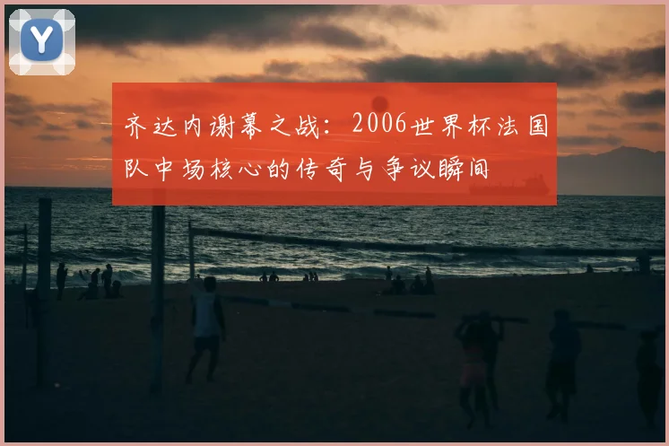 齐达内谢幕之战：2006世界杯法国队中场核心的传奇与争议瞬间